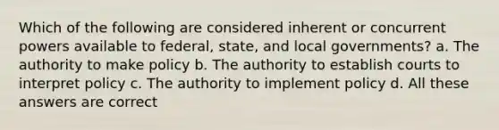 Which of the following are considered inherent or concurrent powers available to federal, state, and local governments? a. The authority to make policy b. The authority to establish courts to interpret policy c. The authority to implement policy d. All these answers are correct