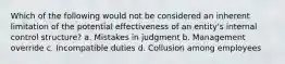 Which of the following would not be considered an inherent limitation of the potential effectiveness of an entity's internal control structure? a. Mistakes in judgment b. Management override c. Incompatible duties d. Collusion among employees