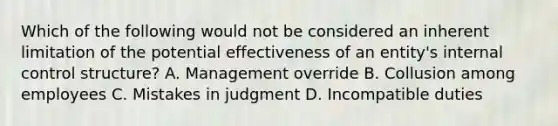 Which of the following would not be considered an inherent limitation of the potential effectiveness of an​ entity's internal control​ structure? A. Management override B. Collusion among employees C. Mistakes in judgment D. Incompatible duties