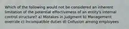 Which of the following would not be considered an inherent limitation of the potential effectiveness of an entity's internal control structure? a) Mistakes in judgment b) Management override c) Incompatible duties d) Collusion among employees