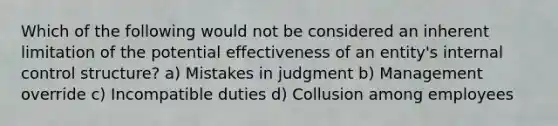 Which of the following would not be considered an inherent limitation of the potential effectiveness of an entity's internal control structure? a) Mistakes in judgment b) Management override c) Incompatible duties d) Collusion among employees