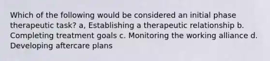 Which of the following would be considered an initial phase therapeutic task? a, Establishing a therapeutic relationship b. Completing treatment goals c. Monitoring the working alliance d. Developing aftercare plans