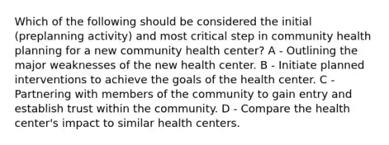 Which of the following should be considered the initial (preplanning activity) and most critical step in community health planning for a new community health center? A - Outlining the major weaknesses of the new health center. B - Initiate planned interventions to achieve the goals of the health center. C - Partnering with members of the community to gain entry and establish trust within the community. D - Compare the health center's impact to similar health centers.