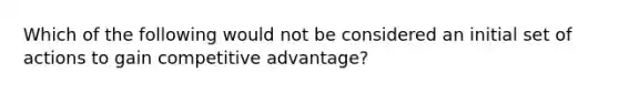 Which of the following would not be considered an initial set of actions to gain competitive advantage?