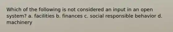 Which of the following is not considered an input in an open system? a. facilities b. finances c. social responsible behavior d. machinery