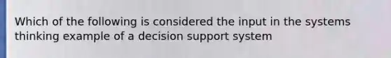 Which of the following is considered the input in the systems thinking example of a decision support system