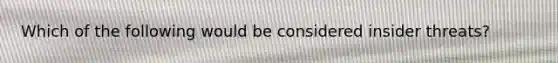 Which of the following would be considered insider threats?