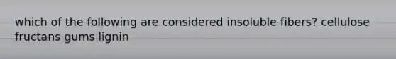which of the following are considered insoluble fibers? cellulose fructans gums lignin