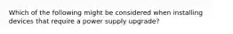 Which of the following might be considered when installing devices that require a power supply upgrade?