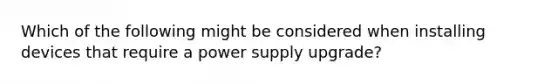 Which of the following might be considered when installing devices that require a power supply upgrade?