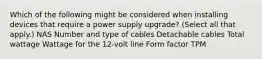 Which of the following might be considered when installing devices that require a power supply upgrade? (Select all that apply.) NAS Number and type of cables Detachable cables Total wattage Wattage for the 12-volt line Form factor TPM