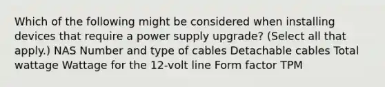 Which of the following might be considered when installing devices that require a power supply upgrade? (Select all that apply.) NAS Number and type of cables Detachable cables Total wattage Wattage for the 12-volt line Form factor TPM