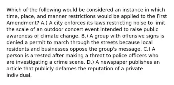 Which of the following would be considered an instance in which time, place, and manner restrictions would be applied to the First Amendment? A.) A city enforces its laws restricting noise to limit the scale of an outdoor concert event intended to raise public awareness of climate change. B.) A group with offensive signs is denied a permit to march through the streets because local residents and businesses oppose the group's message. C.) A person is arrested after making a threat to police officers who are investigating a crime scene. D.) A newspaper publishes an article that publicly defames the reputation of a private individual.