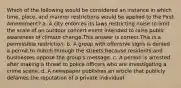 Which of the following would be considered an instance in which time, place, and manner restrictions would be applied to the First Amendment? a. A city enforces its laws restricting noise to limit the scale of an outdoor concert event intended to raise public awareness of climate change.This answer is correct.This is a permissible restriction. b. A group with offensive signs is denied a permit to march through the streets because residents and businesses oppose the group's message. c. A person is arrested after making a threat to police officers who are investigating a crime scene. d. A newspaper publishes an article that publicly defames the reputation of a private individual.