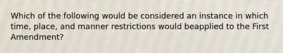 Which of the following would be considered an instance in which time, place, and manner restrictions would beapplied to the First Amendment?