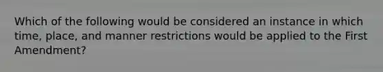 Which of the following would be considered an instance in which time, place, and manner restrictions would be applied to the First Amendment?