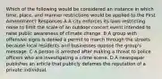 Which of the following would be considered an instance in which time, place, and manner restrictions would be applied to the First Amendment? Responses A A city enforces its laws restricting noise to limit the scale of an outdoor concert event intended to raise public awareness of climate change. B A group with offensive signs is denied a permit to march through the streets because local residents and businesses oppose the group's message. C A person is arrested after making a threat to police officers who are investigating a crime scene. D A newspaper publishes an article that publicly defames the reputation of a private individual.