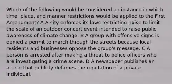 Which of the following would be considered an instance in which time, place, and manner restrictions would be applied to the First Amendment? A A city enforces its laws restricting noise to limit the scale of an outdoor concert event intended to raise public awareness of climate change. B A group with offensive signs is denied a permit to march through the streets because local residents and businesses oppose the group's message. C A person is arrested after making a threat to police officers who are investigating a crime scene. D A newspaper publishes an article that publicly defames the reputation of a private individual.