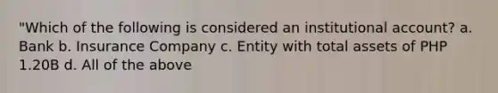 "Which of the following is considered an institutional account? a. Bank b. Insurance Company c. Entity with total assets of PHP 1.20B d. All of the above