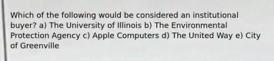 Which of the following would be considered an institutional buyer? a) The University of Illinois b) The Environmental Protection Agency c) Apple Computers d) The United Way e) City of Greenville