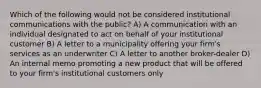 Which of the following would not be considered institutional communications with the public? A) A communication with an individual designated to act on behalf of your institutional customer B) A letter to a municipality offering your firm's services as an underwriter C) A letter to another broker-dealer D) An internal memo promoting a new product that will be offered to your firm's institutional customers only