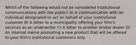 Which of the following would not be considered institutional communications with the public? A) A communication with an individual designated to act on behalf of your institutional customer B) A letter to a municipality offering your firm's services as an underwriter C) A letter to another broker-dealer D) An internal memo promoting a new product that will be offered to your firm's institutional customers only