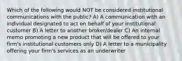 Which of the following would NOT be considered institutional communications with the public? A) A communication with an individual designated to act on behalf of your institutional customer B) A letter to another broker/dealer C) An internal memo promoting a new product that will be offered to your firm's institutional customers only D) A letter to a municipality offering your firm's services as an underwriter