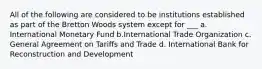 All of the following are considered to be institutions established as part of the Bretton Woods system except for ___ a. International Monetary Fund b.International Trade Organization c. General Agreement on Tariffs and Trade d. International Bank for Reconstruction and Development