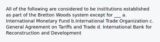 All of the following are considered to be institutions established as part of the Bretton Woods system except for ___ a. International Monetary Fund b.International Trade Organization c. General Agreement on Tariffs and Trade d. International Bank for Reconstruction and Development