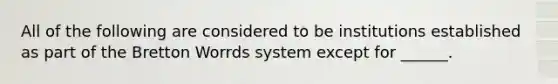 All of the following are considered to be institutions established as part of the Bretton Worrds system except for ______.