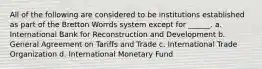 All of the following are considered to be institutions established as part of the Bretton Worrds system except for ______. a. International Bank for Reconstruction and Development b. General Agreement on Tariffs and Trade c. International Trade Organization d. International Monetary Fund