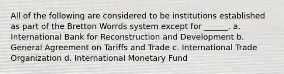 All of the following are considered to be institutions established as part of the Bretton Worrds system except for ______. a. International Bank for Reconstruction and Development b. General Agreement on Tariffs and Trade c. International Trade Organization d. International Monetary Fund