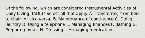 Of the following, which are considered Instrumental Activities of Daily Living (IADL)? Select all that apply. A. Transferring from bed to chair (or vice versa) B. Maintenance of continence C. Doing laundry D. Using a telephone E. Managing finances F. Bathing G. Preparing meals H. Dressing I. Managing medications