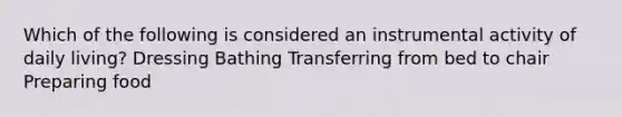 Which of the following is considered an instrumental activity of daily living? Dressing Bathing Transferring from bed to chair Preparing food