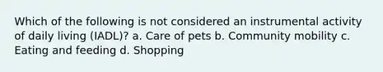 Which of the following is not considered an instrumental activity of daily living (IADL)? a. Care of pets b. Community mobility c. Eating and feeding d. Shopping