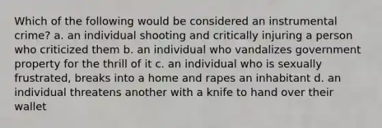 Which of the following would be considered an instrumental crime? a. an individual shooting and critically injuring a person who criticized them b. an individual who vandalizes government property for the thrill of it c. an individual who is sexually frustrated, breaks into a home and rapes an inhabitant d. an individual threatens another with a knife to hand over their wallet