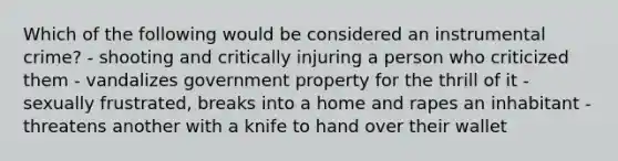 Which of the following would be considered an instrumental crime? - shooting and critically injuring a person who criticized them - vandalizes government property for the thrill of it - sexually frustrated, breaks into a home and rapes an inhabitant - threatens another with a knife to hand over their wallet