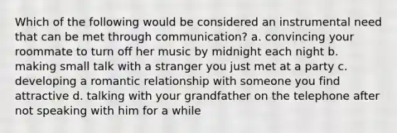 Which of the following would be considered an instrumental need that can be met through communication? a. convincing your roommate to turn off her music by midnight each night b. making small talk with a stranger you just met at a party c. developing a romantic relationship with someone you find attractive d. talking with your grandfather on the telephone after not speaking with him for a while