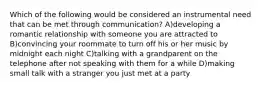 Which of the following would be considered an instrumental need that can be met through communication? A)developing a romantic relationship with someone you are attracted to B)convincing your roommate to turn off his or her music by midnight each night C)talking with a grandparent on the telephone after not speaking with them for a while D)making small talk with a stranger you just met at a party