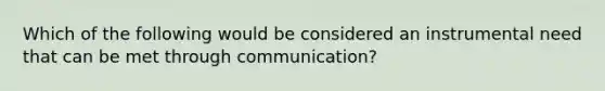 Which of the following would be considered an instrumental need that can be met through communication?