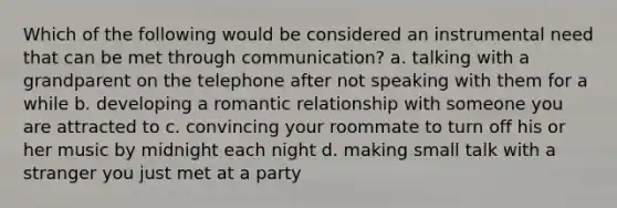 Which of the following would be considered an instrumental need that can be met through communication? a. talking with a grandparent on the telephone after not speaking with them for a while b. developing a romantic relationship with someone you are attracted to c. convincing your roommate to turn off his or her music by midnight each night d. making small talk with a stranger you just met at a party