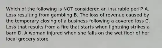 Which of the following is NOT considered an insurable peril? A. Loss resulting from gambling B. The loss of revenue caused by the temporary closing of a business following a covered loss C. Loss that results from a fire that starts when lightning strikes a barn D. A woman injured when she falls on the wet floor of her local grocery store