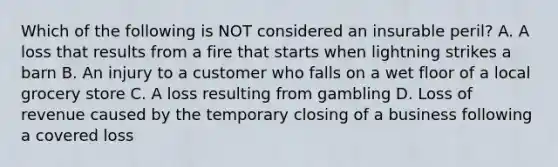 Which of the following is NOT considered an insurable peril? A. A loss that results from a fire that starts when lightning strikes a barn B. An injury to a customer who falls on a wet floor of a local grocery store C. A loss resulting from gambling D. Loss of revenue caused by the temporary closing of a business following a covered loss