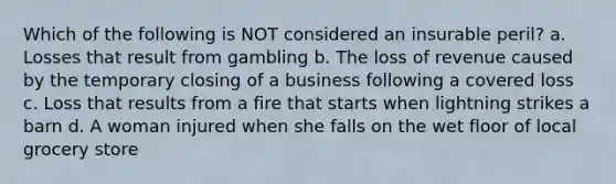 Which of the following is NOT considered an insurable peril? a. Losses that result from gambling b. The loss of revenue caused by the temporary closing of a business following a covered loss c. Loss that results from a fire that starts when lightning strikes a barn d. A woman injured when she falls on the wet floor of local grocery store