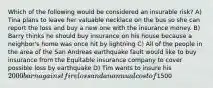 Which of the following would be considered an insurable risk? A) Tina plans to leave her valuable necklace on the bus so she can report the loss and buy a new one with the insurance money. B) Barry thinks he should buy insurance on his house because a neighbor's home was once hit by lightning C) All of the people in the area of the San Andreas earthquake fault would like to buy insurance from the Equitable insurance company to cover possible loss by earthquake D) Tim wants to insure his 2000 barn against fire loss and an annual cost of1500