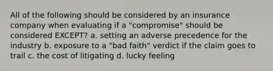 All of the following should be considered by an insurance company when evaluating if a "compromise" should be considered EXCEPT? a. setting an adverse precedence for the industry b. exposure to a "bad faith" verdict if the claim goes to trail c. the cost of litigating d. lucky feeling