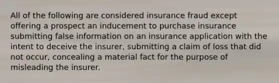 All of the following are considered insurance fraud except offering a prospect an inducement to purchase insurance submitting false information on an insurance application with the intent to deceive the insurer, submitting a claim of loss that did not occur, concealing a material fact for the purpose of misleading the insurer.