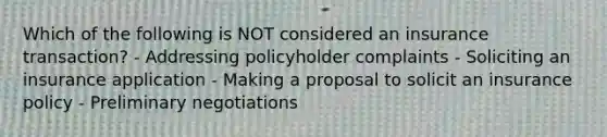 Which of the following is NOT considered an insurance transaction? - Addressing policyholder complaints - Soliciting an insurance application - Making a proposal to solicit an insurance policy - Preliminary negotiations