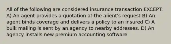 All of the following are considered insurance transaction EXCEPT: A) An agent provides a quotation at the alient's request B) An agent binds coverage and delivers a policy to an insured C) A bulk mailing is sent by an agency to nearby addresses. D) An agency installs new premium accounting software