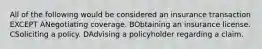 All of the following would be considered an insurance transaction EXCEPT ANegotiating coverage. BObtaining an insurance license. CSoliciting a policy. DAdvising a policyholder regarding a claim.